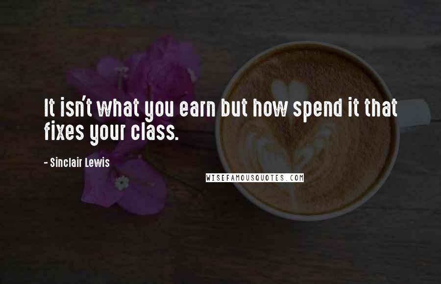 Sinclair Lewis Quotes: It isn't what you earn but how spend it that fixes your class.