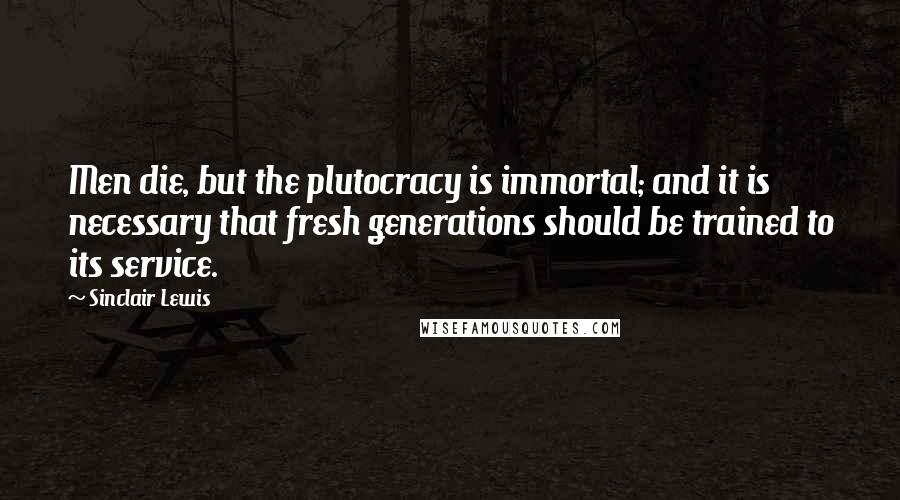 Sinclair Lewis Quotes: Men die, but the plutocracy is immortal; and it is necessary that fresh generations should be trained to its service.