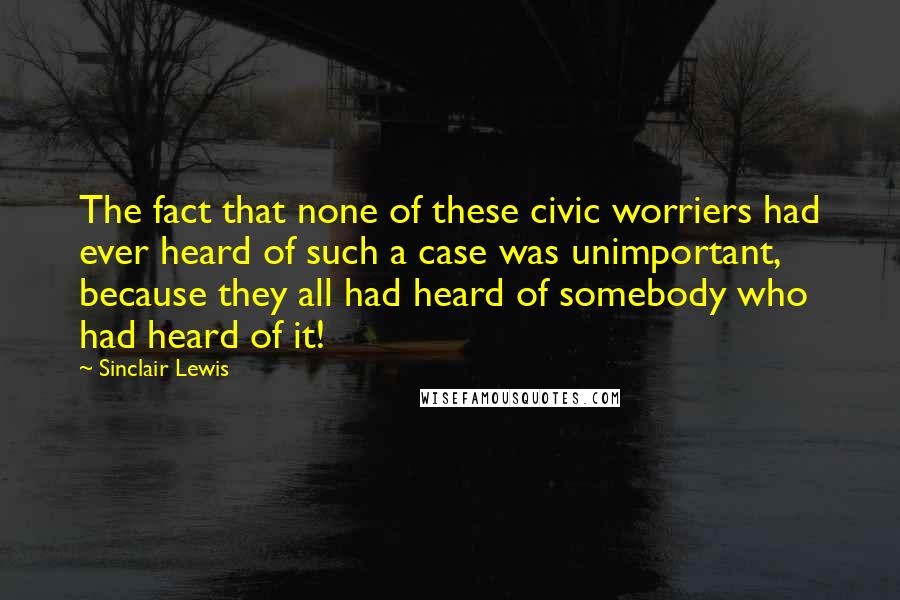 Sinclair Lewis Quotes: The fact that none of these civic worriers had ever heard of such a case was unimportant, because they all had heard of somebody who had heard of it!