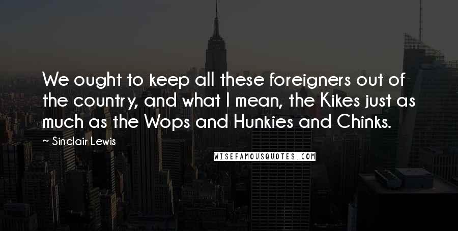 Sinclair Lewis Quotes: We ought to keep all these foreigners out of the country, and what I mean, the Kikes just as much as the Wops and Hunkies and Chinks.