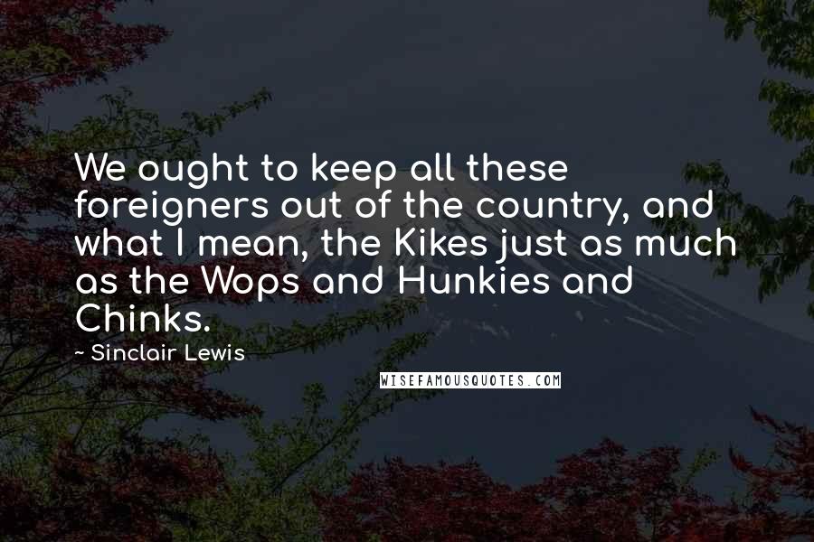 Sinclair Lewis Quotes: We ought to keep all these foreigners out of the country, and what I mean, the Kikes just as much as the Wops and Hunkies and Chinks.