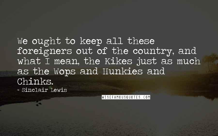 Sinclair Lewis Quotes: We ought to keep all these foreigners out of the country, and what I mean, the Kikes just as much as the Wops and Hunkies and Chinks.