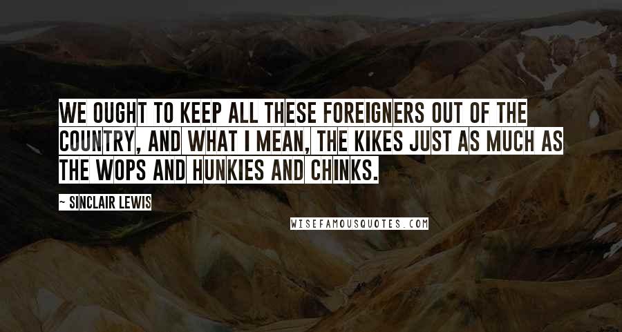 Sinclair Lewis Quotes: We ought to keep all these foreigners out of the country, and what I mean, the Kikes just as much as the Wops and Hunkies and Chinks.