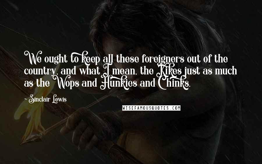 Sinclair Lewis Quotes: We ought to keep all these foreigners out of the country, and what I mean, the Kikes just as much as the Wops and Hunkies and Chinks.