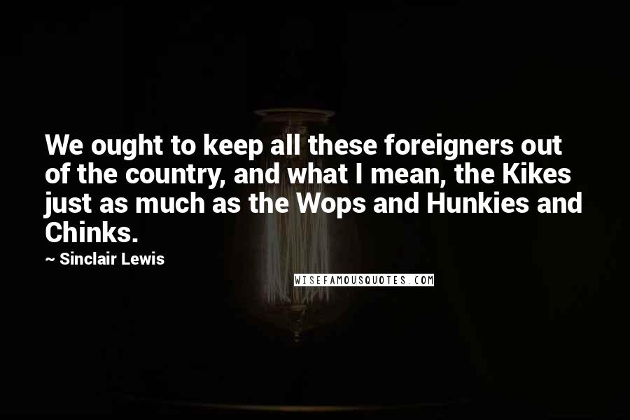 Sinclair Lewis Quotes: We ought to keep all these foreigners out of the country, and what I mean, the Kikes just as much as the Wops and Hunkies and Chinks.