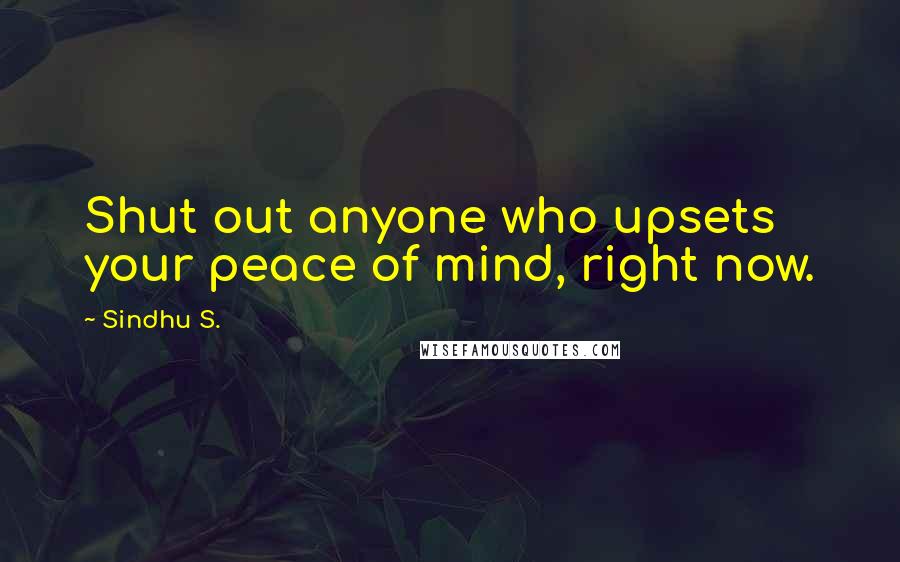 Sindhu S. Quotes: Shut out anyone who upsets your peace of mind, right now.