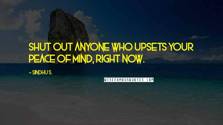 Sindhu S. Quotes: Shut out anyone who upsets your peace of mind, right now.