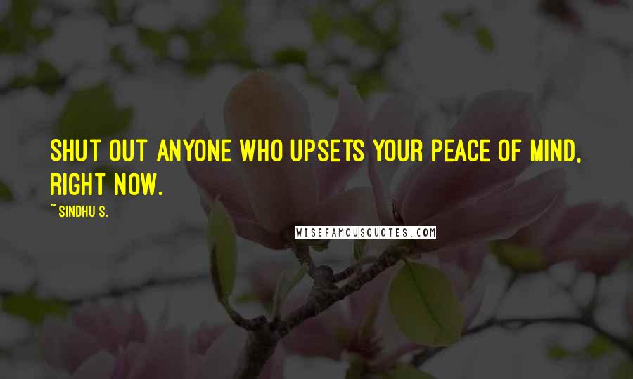 Sindhu S. Quotes: Shut out anyone who upsets your peace of mind, right now.