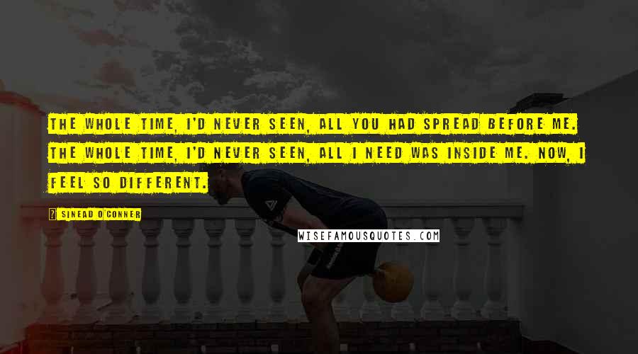 Sinead O'Conner Quotes: The whole time, I'd never seen, all you had spread before me. The whole time, I'd never seen, all I need was inside me. Now, I feel so different.