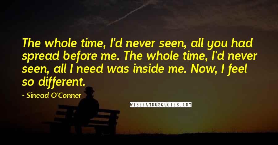 Sinead O'Conner Quotes: The whole time, I'd never seen, all you had spread before me. The whole time, I'd never seen, all I need was inside me. Now, I feel so different.