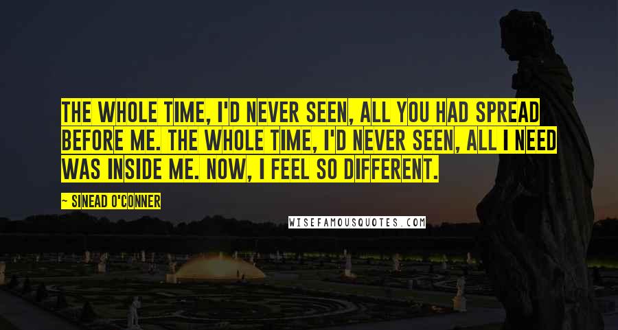 Sinead O'Conner Quotes: The whole time, I'd never seen, all you had spread before me. The whole time, I'd never seen, all I need was inside me. Now, I feel so different.