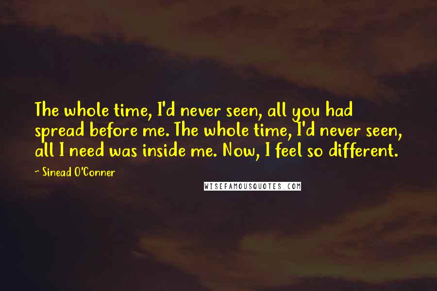 Sinead O'Conner Quotes: The whole time, I'd never seen, all you had spread before me. The whole time, I'd never seen, all I need was inside me. Now, I feel so different.