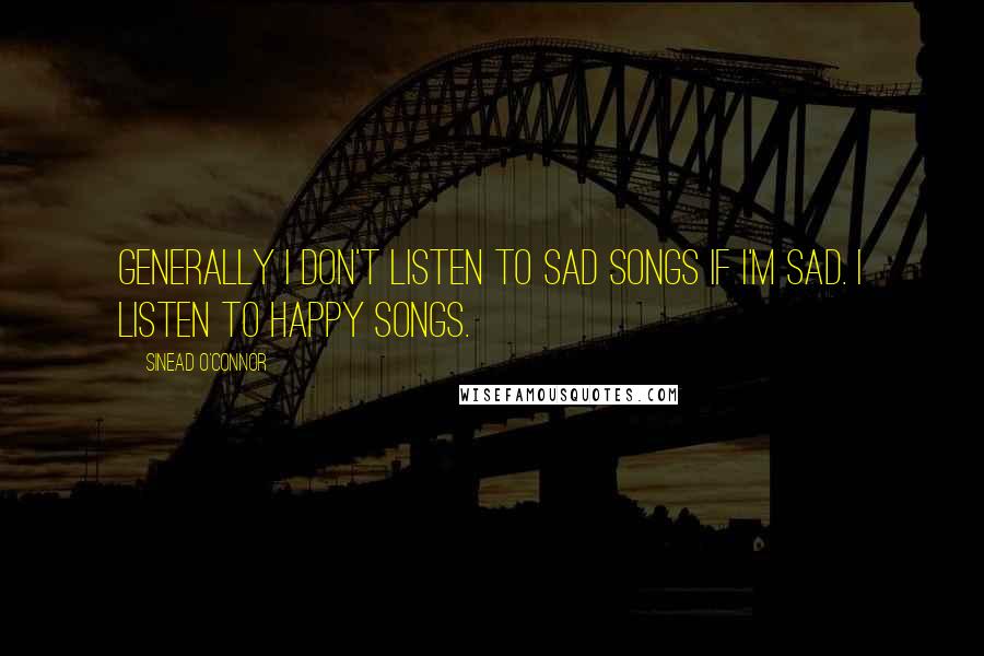 Sinead O'Connor Quotes: Generally I don't listen to sad songs if I'm sad. I listen to happy songs.