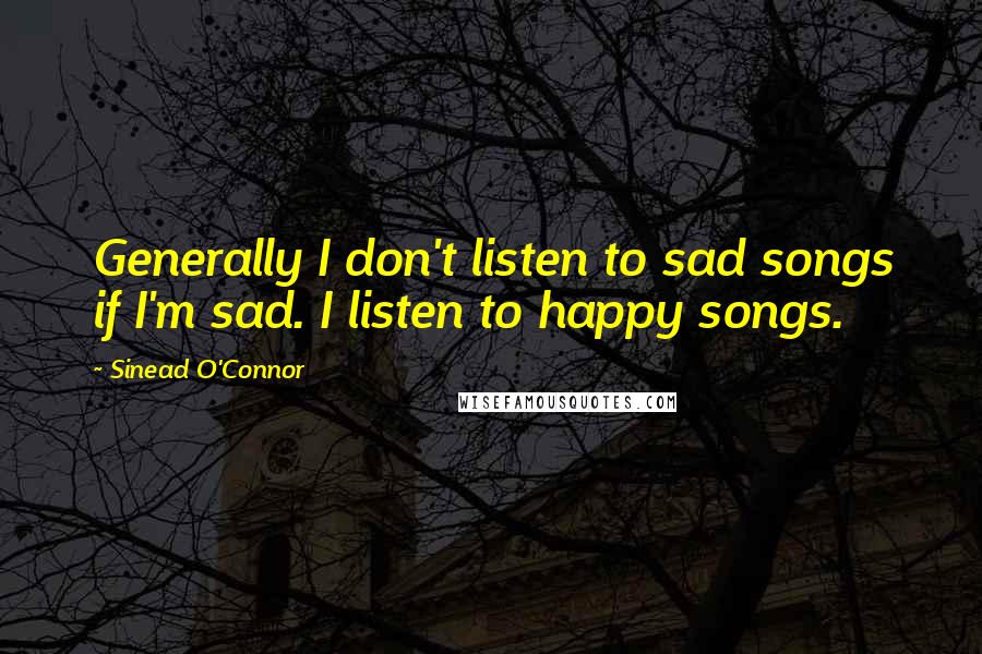 Sinead O'Connor Quotes: Generally I don't listen to sad songs if I'm sad. I listen to happy songs.