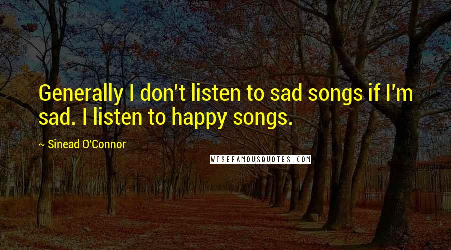 Sinead O'Connor Quotes: Generally I don't listen to sad songs if I'm sad. I listen to happy songs.