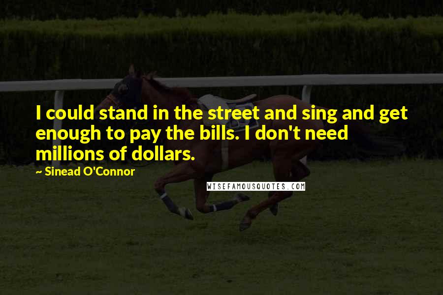 Sinead O'Connor Quotes: I could stand in the street and sing and get enough to pay the bills. I don't need millions of dollars.