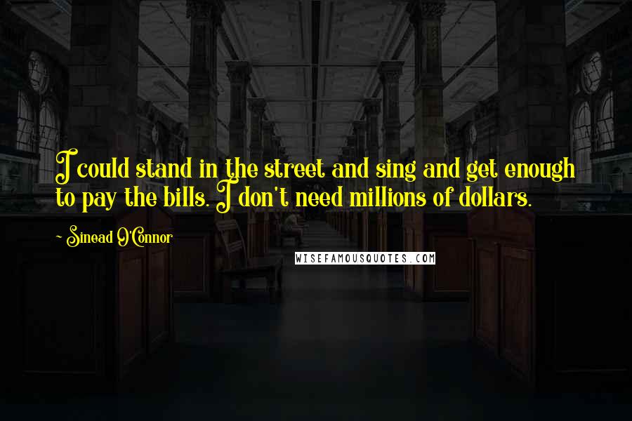 Sinead O'Connor Quotes: I could stand in the street and sing and get enough to pay the bills. I don't need millions of dollars.