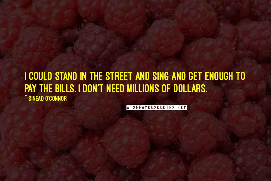 Sinead O'Connor Quotes: I could stand in the street and sing and get enough to pay the bills. I don't need millions of dollars.