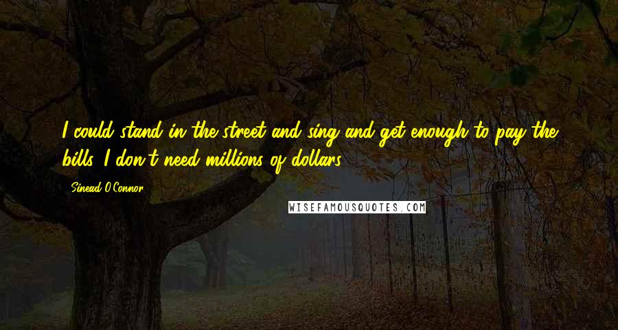 Sinead O'Connor Quotes: I could stand in the street and sing and get enough to pay the bills. I don't need millions of dollars.