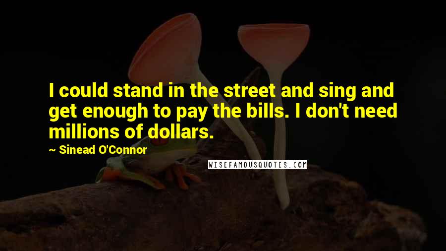 Sinead O'Connor Quotes: I could stand in the street and sing and get enough to pay the bills. I don't need millions of dollars.