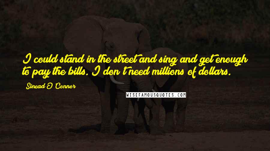 Sinead O'Connor Quotes: I could stand in the street and sing and get enough to pay the bills. I don't need millions of dollars.