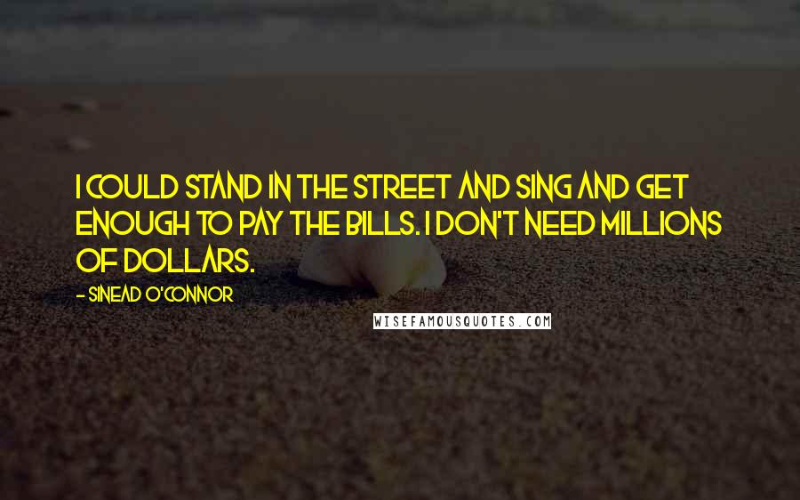 Sinead O'Connor Quotes: I could stand in the street and sing and get enough to pay the bills. I don't need millions of dollars.