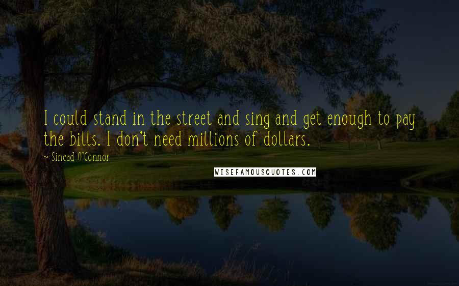 Sinead O'Connor Quotes: I could stand in the street and sing and get enough to pay the bills. I don't need millions of dollars.