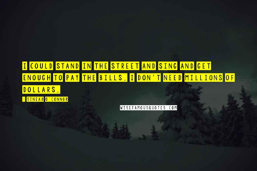 Sinead O'Connor Quotes: I could stand in the street and sing and get enough to pay the bills. I don't need millions of dollars.