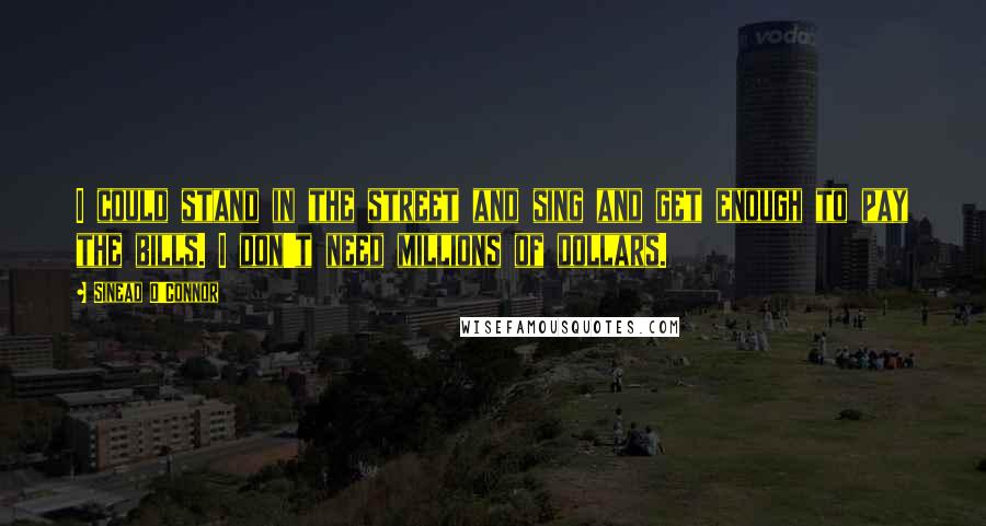 Sinead O'Connor Quotes: I could stand in the street and sing and get enough to pay the bills. I don't need millions of dollars.