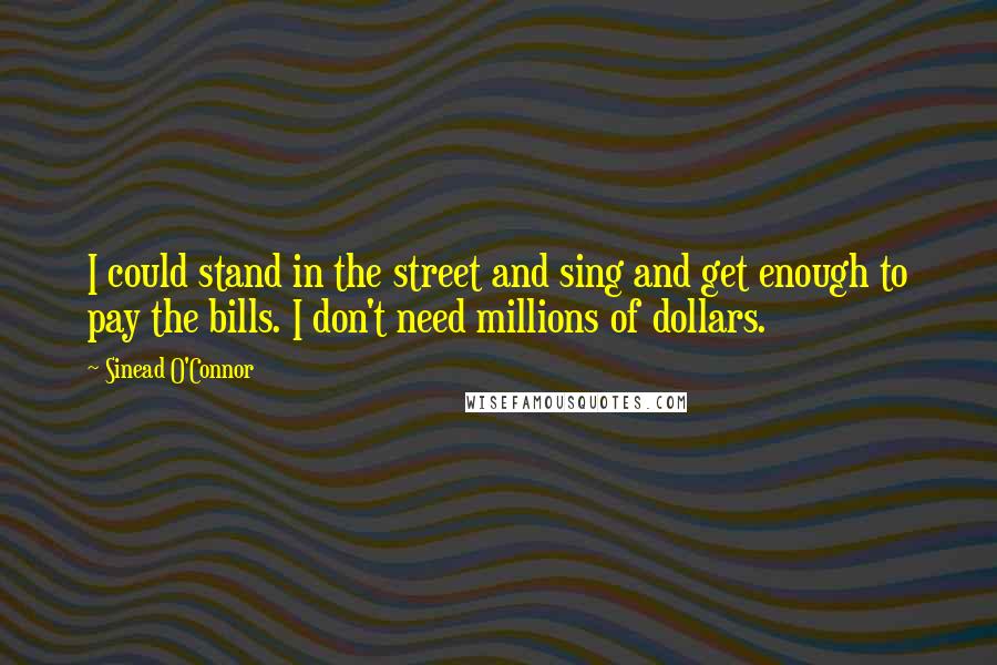 Sinead O'Connor Quotes: I could stand in the street and sing and get enough to pay the bills. I don't need millions of dollars.