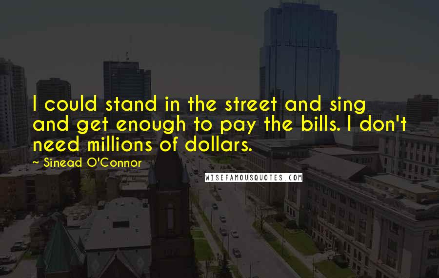 Sinead O'Connor Quotes: I could stand in the street and sing and get enough to pay the bills. I don't need millions of dollars.