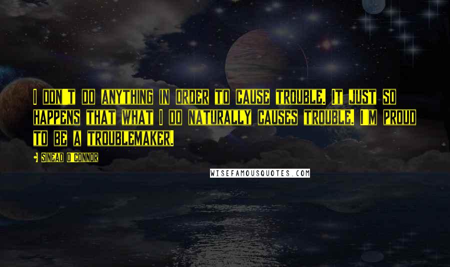 Sinead O'Connor Quotes: I don't do anything in order to cause trouble. It just so happens that what I do naturally causes trouble. I'm proud to be a troublemaker.