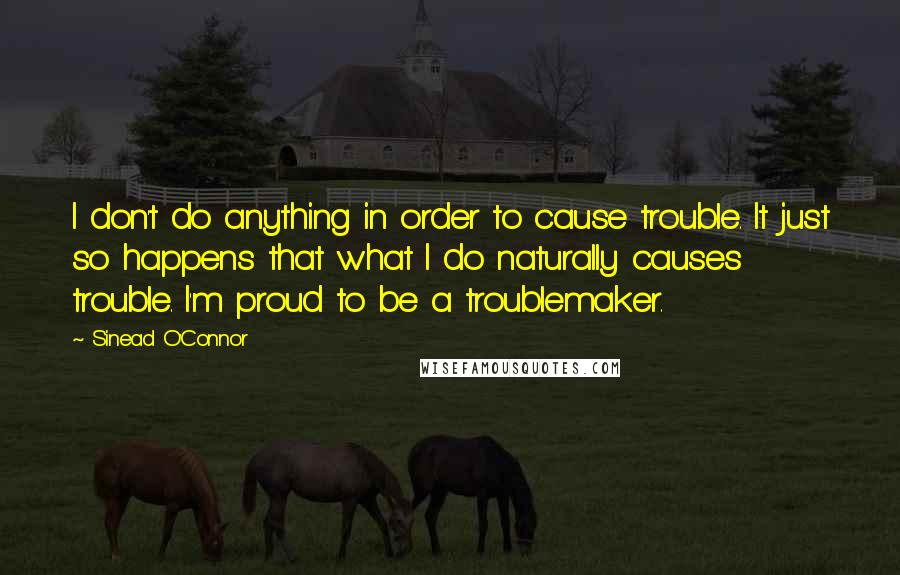 Sinead O'Connor Quotes: I don't do anything in order to cause trouble. It just so happens that what I do naturally causes trouble. I'm proud to be a troublemaker.