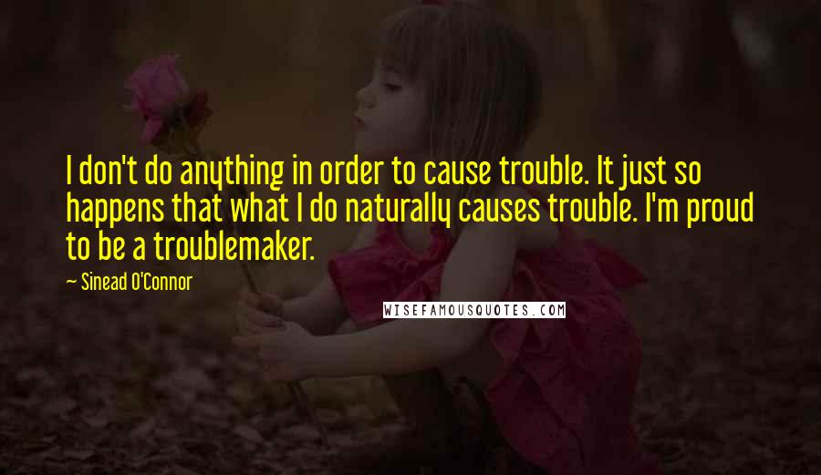 Sinead O'Connor Quotes: I don't do anything in order to cause trouble. It just so happens that what I do naturally causes trouble. I'm proud to be a troublemaker.