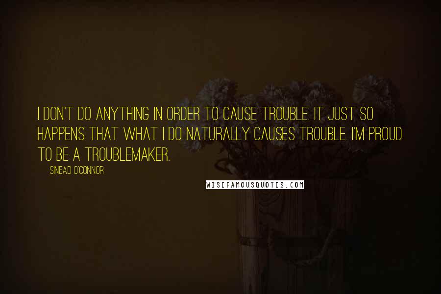 Sinead O'Connor Quotes: I don't do anything in order to cause trouble. It just so happens that what I do naturally causes trouble. I'm proud to be a troublemaker.