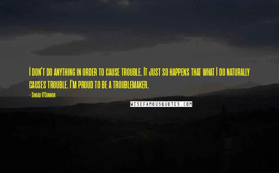 Sinead O'Connor Quotes: I don't do anything in order to cause trouble. It just so happens that what I do naturally causes trouble. I'm proud to be a troublemaker.