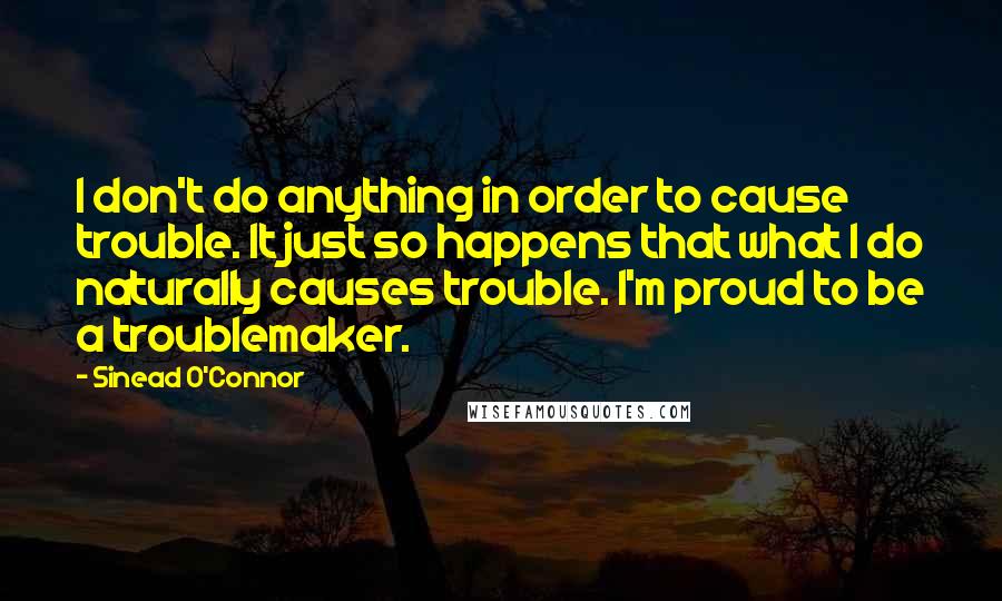 Sinead O'Connor Quotes: I don't do anything in order to cause trouble. It just so happens that what I do naturally causes trouble. I'm proud to be a troublemaker.