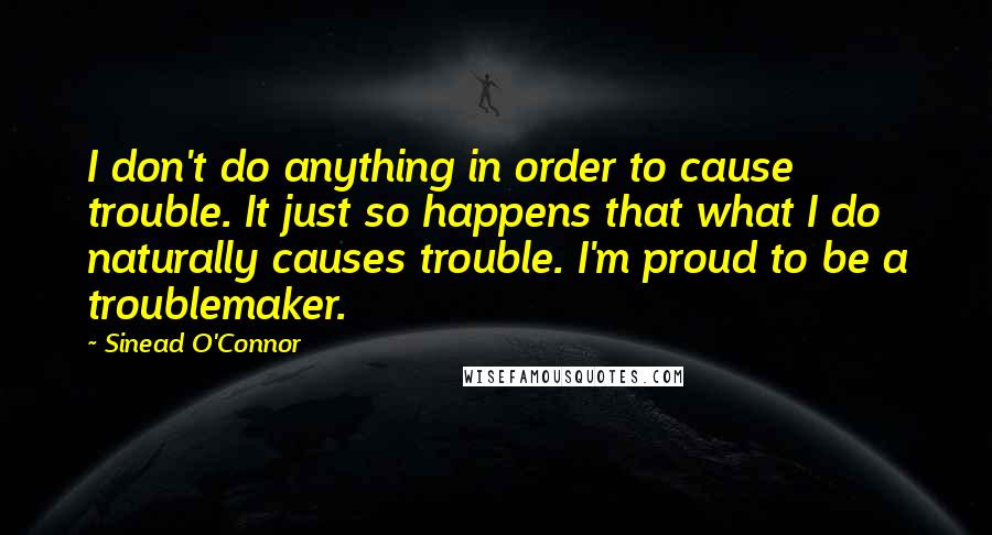 Sinead O'Connor Quotes: I don't do anything in order to cause trouble. It just so happens that what I do naturally causes trouble. I'm proud to be a troublemaker.