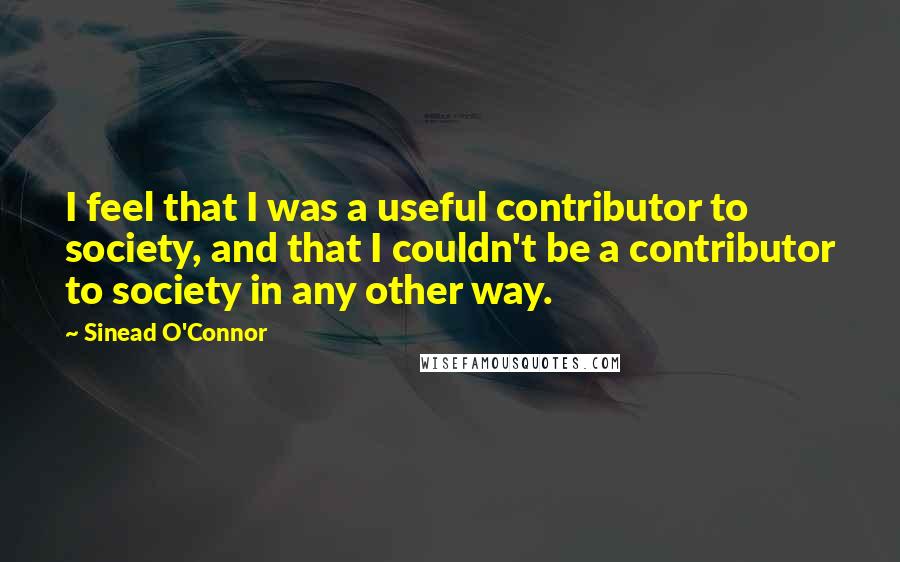Sinead O'Connor Quotes: I feel that I was a useful contributor to society, and that I couldn't be a contributor to society in any other way.