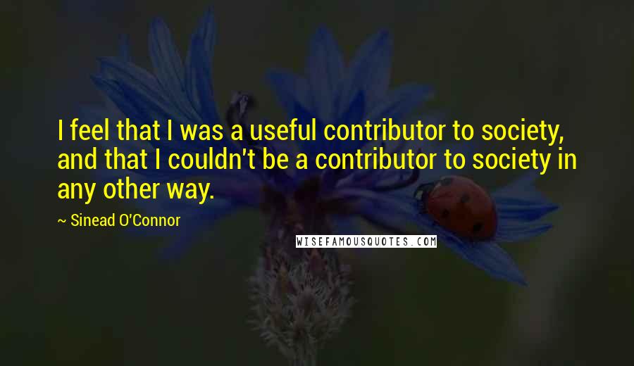 Sinead O'Connor Quotes: I feel that I was a useful contributor to society, and that I couldn't be a contributor to society in any other way.