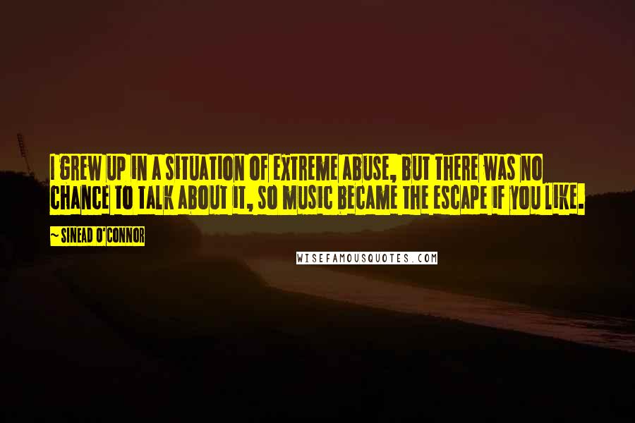 Sinead O'Connor Quotes: I grew up in a situation of extreme abuse, but there was no chance to talk about it, so music became the escape if you like.