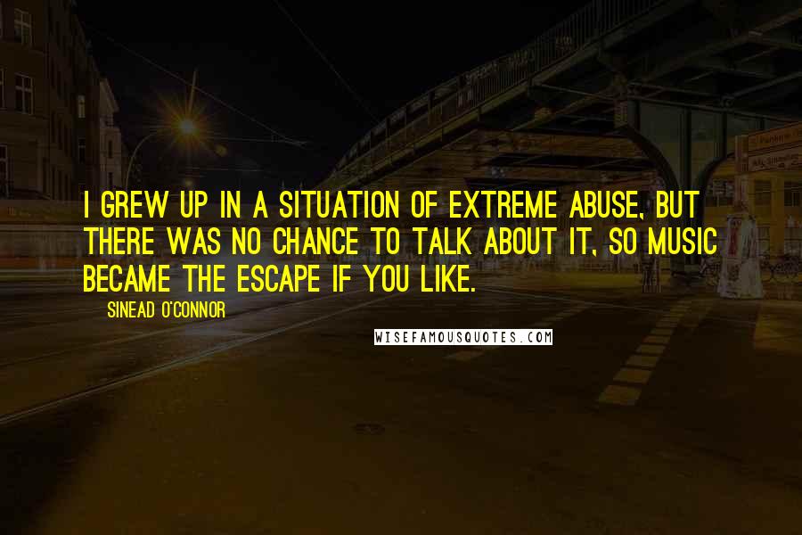 Sinead O'Connor Quotes: I grew up in a situation of extreme abuse, but there was no chance to talk about it, so music became the escape if you like.