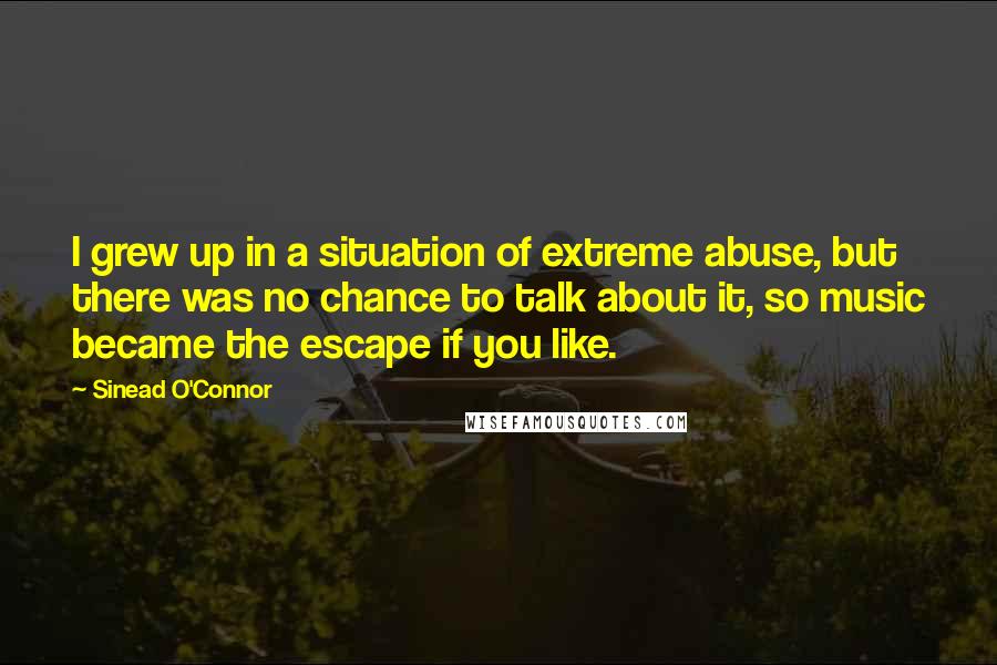Sinead O'Connor Quotes: I grew up in a situation of extreme abuse, but there was no chance to talk about it, so music became the escape if you like.
