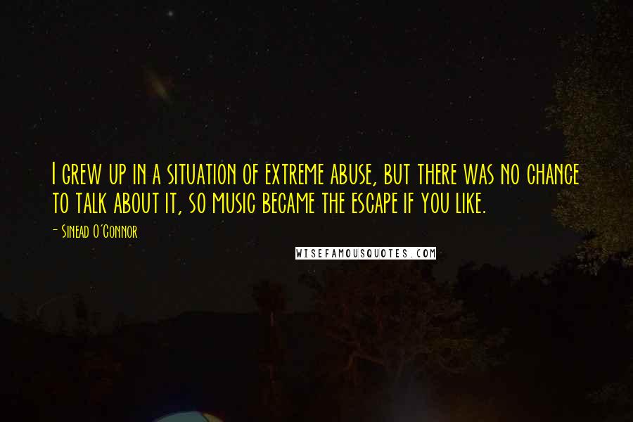 Sinead O'Connor Quotes: I grew up in a situation of extreme abuse, but there was no chance to talk about it, so music became the escape if you like.