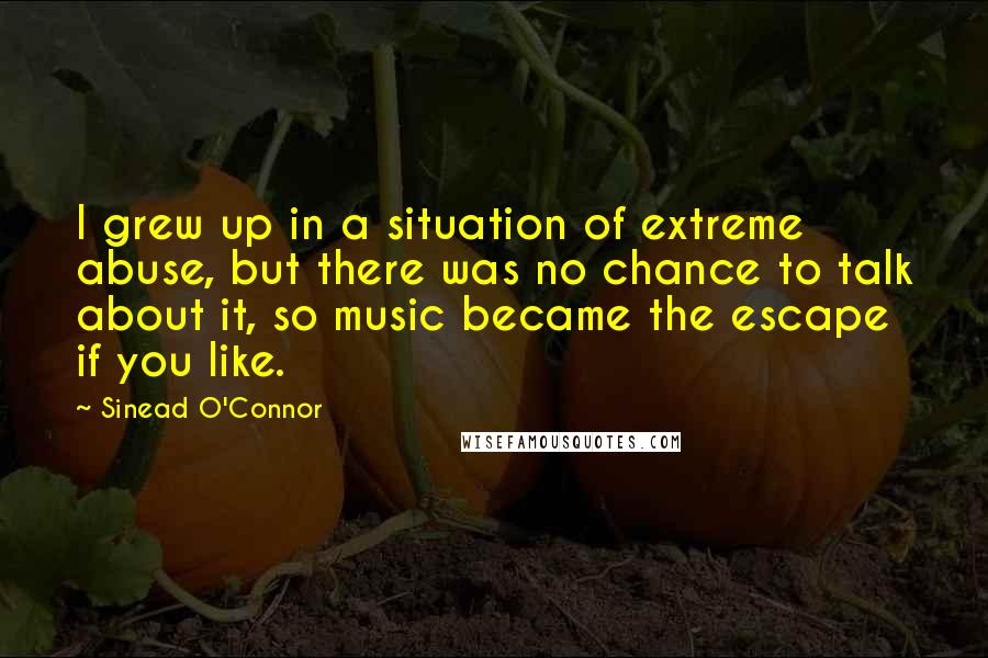 Sinead O'Connor Quotes: I grew up in a situation of extreme abuse, but there was no chance to talk about it, so music became the escape if you like.