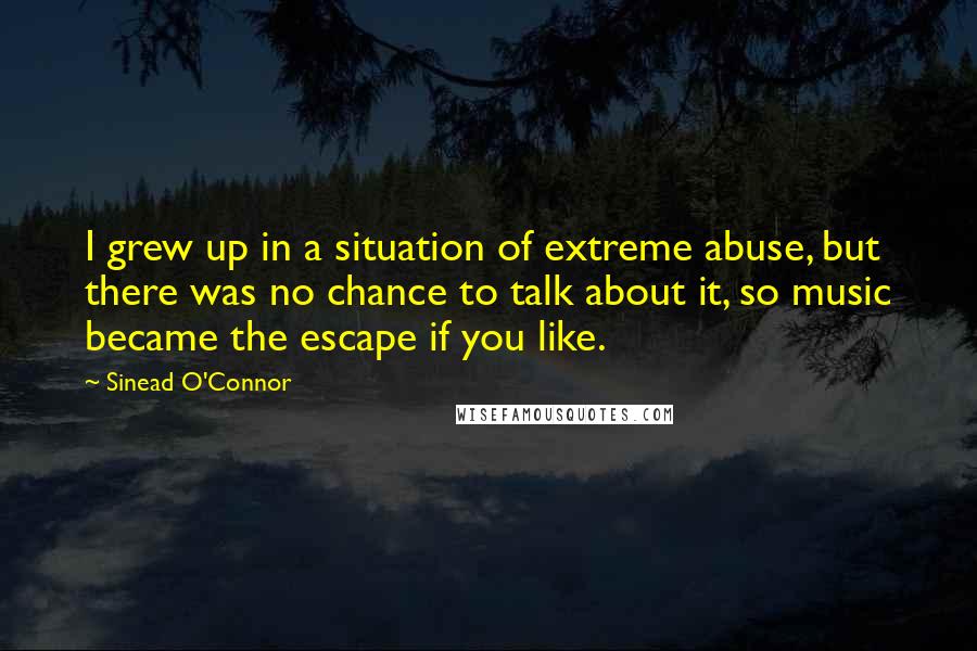 Sinead O'Connor Quotes: I grew up in a situation of extreme abuse, but there was no chance to talk about it, so music became the escape if you like.