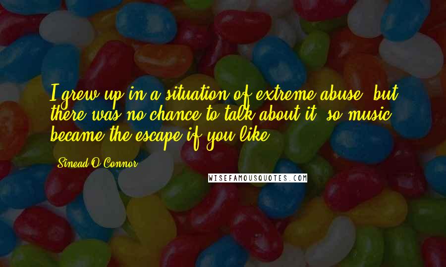 Sinead O'Connor Quotes: I grew up in a situation of extreme abuse, but there was no chance to talk about it, so music became the escape if you like.