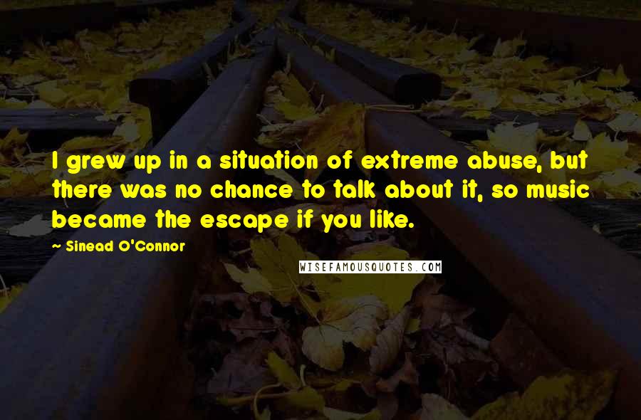 Sinead O'Connor Quotes: I grew up in a situation of extreme abuse, but there was no chance to talk about it, so music became the escape if you like.