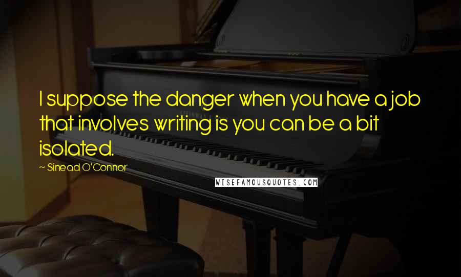 Sinead O'Connor Quotes: I suppose the danger when you have a job that involves writing is you can be a bit isolated.