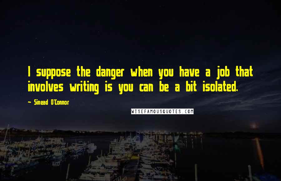 Sinead O'Connor Quotes: I suppose the danger when you have a job that involves writing is you can be a bit isolated.